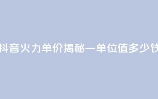 抖音火力单价揭秘：一单位值多少钱